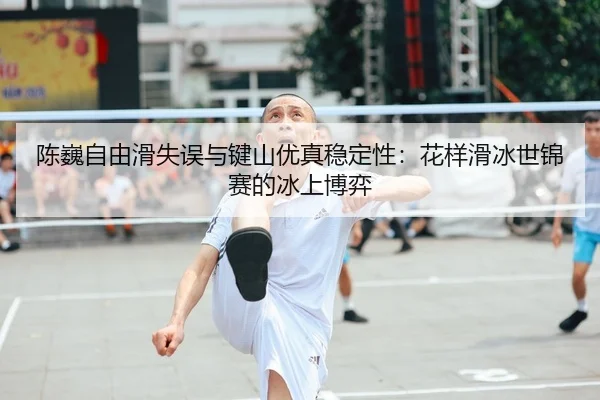 陈巍自由滑失误与键山优真稳定性：花样滑冰世锦赛的冰上博弈