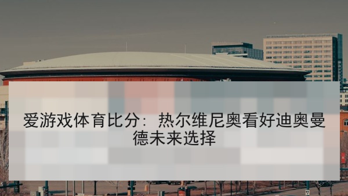 爱游戏体育比分: 热尔维尼奥看好迪奥曼德未来选择