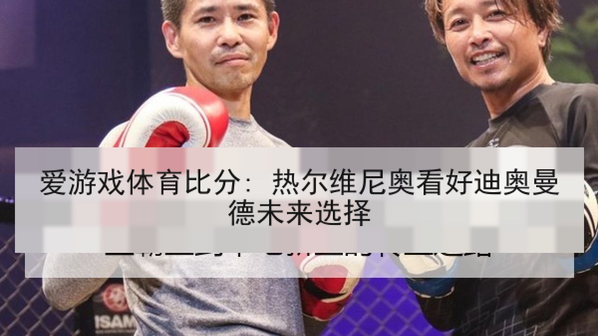 爱游戏体育比分: 热尔维尼奥看好迪奥曼德未来选择